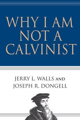 Why I Am Not a Calvinist by Jerry L. Walls, Joseph R. Dongell