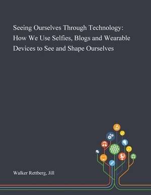 Seeing Ourselves Through Technology: How We Use Selfies, Blogs and Wearable Devices to See and Shape Ourselves by Jill Walker Rettberg