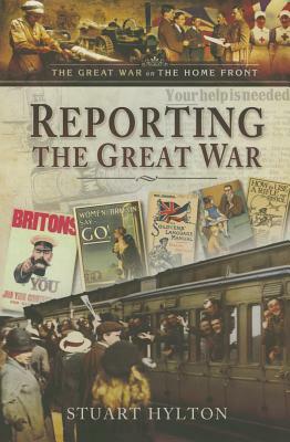 Reporting the Great War: News from the Home Front by Stuart Hylton