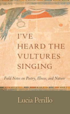 I've Heard the Vultures Singing: Field Notes on Poetry, Illness, and Nature by Lucia Perillo