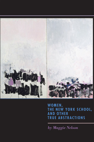 Women, the New York School, and Other True Abstractions by Maggie Nelson