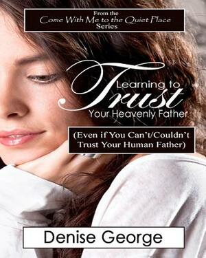 Learning to Trust Your Heavenly Father: (Even if You Can't/Couldn't Trust Your Human Father) by Denise George