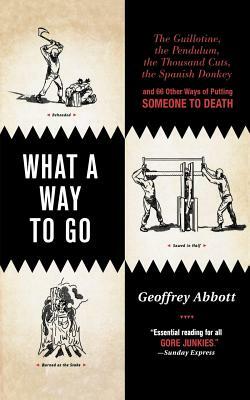 What a Way to Go: The Guillotine, the Pendulum, the Thousand Cuts, the Spanish Donkey, and 66 Other Ways of Putting Someone to Death by Geoffrey Abbott