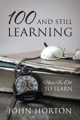 100 And Still Learning: Never Too Old To Learn by John Horton