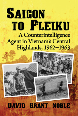 Saigon to Pleiku: A Counterintelligence Agent in Vietnam's Central Highlands, 1962&#8210;1963 by David Grant Noble