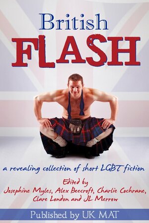 British Flash: A revealing collection of short LGBT fiction by Mara Ismine, Josephine Myles, Stevie Carroll, Sophia Deri-Bowen, Clare London, Lucy Felthouse, Zahra Owens, Stevie Woods, Sandra Lindsey, JL Merrow, Lisa Worrall, Elin Gregory, Alex Beecroft, Caroline Stephens, Serena Yates, Victoria Blisse, Charlie Cochrane, Jay Rookwood, Erastes