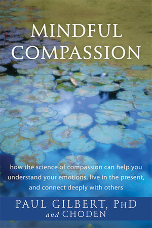 Mindful Compassion: How the Science of Compassion Can Help You Understand Your Emotions, Live in the Present, and Connect Deeply with Others by Paul A. Gilbert, Kunzang Choden