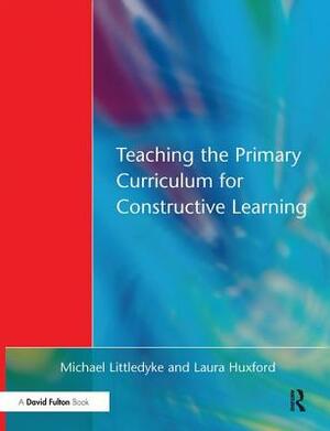 Teaching the Primary Curriculum for Constructive Learning by Michael Littledyke, Laura Huxford