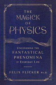 The Magick of Physics: Uncovering the Fantastical Phenomena in Everyday Life by Felix Flicker