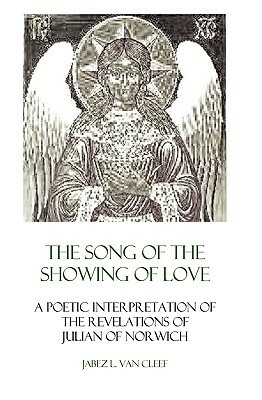 The Song Of The Showing Of Love: A Poetic Interpretation Of The Revelations Of Julian Of Norwich by Jabez L. Van Cleef