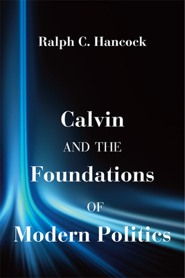Calvin and the Foundations of Modern Politics by Ralph C. Hancock