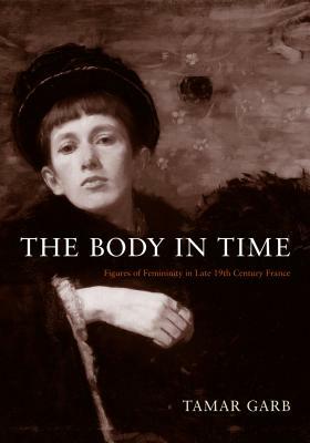 The Body in Time: Figures of Femininity in Late Nineteenth-Century France by Tamar Garb