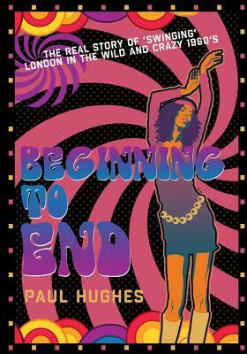 Beginning to End: The real story of 'swinging' London in the 1960's by Paul Hughes