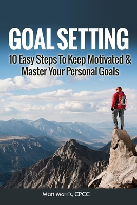Goal Setting: 10 Easy Steps To Keep Motivated & Master Your Personal Goals by Matt Morris