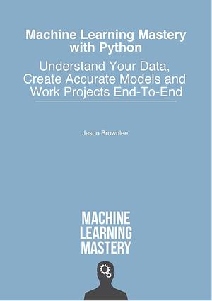 Machine Learning Mastery With Python: Understand Your Data, Create Accurate Models and Work Projects End-To-End by Jason Brownlee, Jason Brownlee