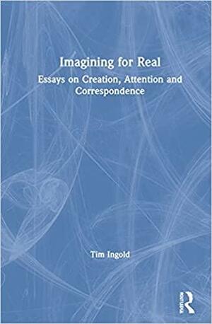 Imagining for Real: Essays on Creation, Attention and Correspondence by Tim Ingold