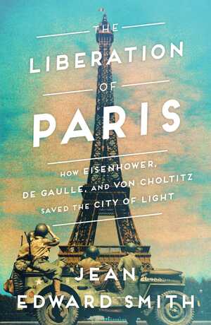 The Liberation of Paris: How Eisenhower, de Gaulle, and von Choltitz Saved the City of Light by Jean Edward Smith