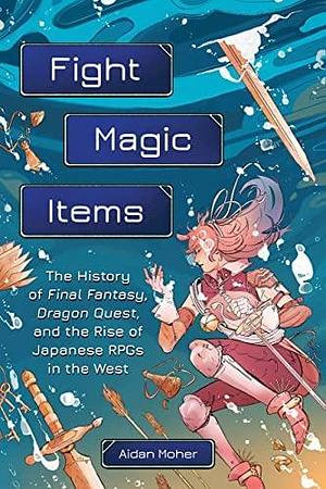Fight, Magic, Items: The History of Final Fantasy, Dragon Quest, and the Rise of Japanese RPGs in the West by Aidan Moher