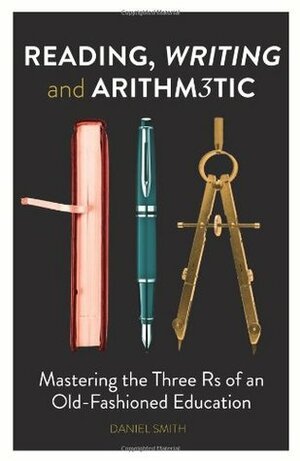Reading, Writing and Arithmetic: Mastering the Three Rs of an Old-Fashioned Education by Daniel Smith