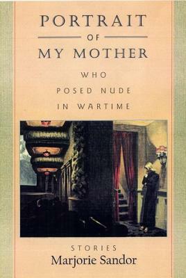 Portrait of My Mother, Who Posed Nude in Wartime: Stories by Marjorie Sandor