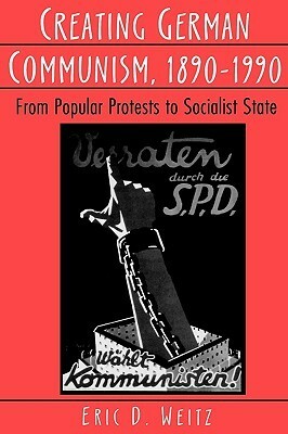 Creating German Communism, 1890-1990: From Popular Protests to Socialist State by Eric D. Weitz