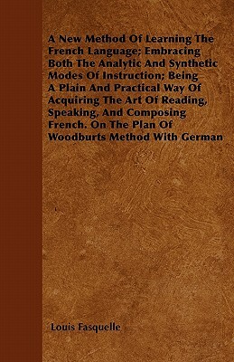 A New Method Of Learning The French Language; Embracing Both The Analytic And Synthetic Modes Of Instruction; Being A Plain And Practical Way Of Acqui by Louis Fasquelle