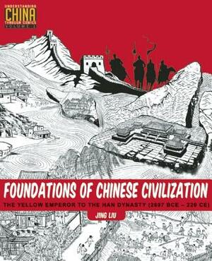Foundations of Chinese Civilization: The Yellow Emperor to the Han Dynasty (2697 BCE - 220 CE) by Jing Liu