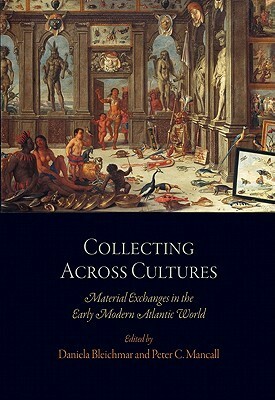 Collecting Across Cultures: Material Exchanges in the Early Modern Atlantic World by Daniela Bleichmar, Peter C. Mancall