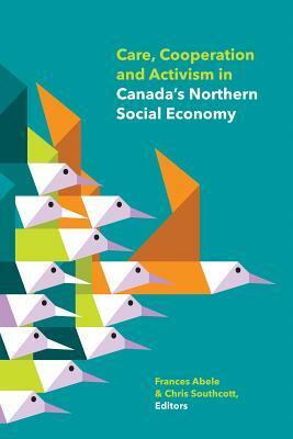 Care, Cooperation and Activism in Canada's Northern Social Economy by Joseph Moise, Valoree Walker, Sheena Kennedy Dalseg, Julia Christensen, Jean-Sebastien Boutet, Rajiv Rawat, Lucille Villasenor-Caron, Chris Southcott, Jennifer Alsop, Matthew A. Beaudoin, Moses Hernandez, Noor Johnson, Frederic Moisan, Kiri Staples, Cedric Drouin, Jerald Sabin, Frances Abele