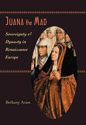 Juana the Mad: Sovereignty and Dynasty in Renaissance Europe by Bethany Aram