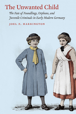 The Unwanted Child: The Fate of Foundlings, Orphans, and Juvenile Criminals in Early Modern Germany by Joel F. Harrington