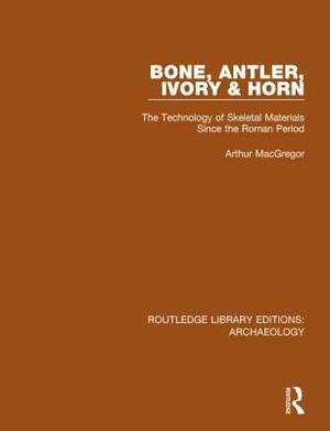 Bone, Antler, Ivory and Horn: The Technology of Skeletal Materials Since the Roman Period by Arthur MacGregor