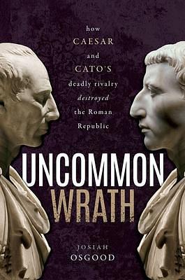 Uncommon Wrath: Caesar, Cato, and the quarrel that ended the Roman Republic by Josiah Osgood, Josiah Osgood