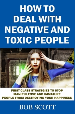 How to Deal with Negative and Toxic People: First Class Strategies to Stop Manipulative and Immature People from Destroying Your Happiness by Bob Scott