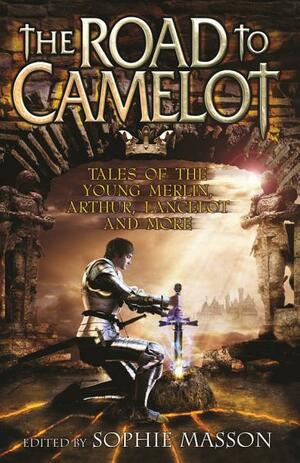 The Road to Camelot: Tales of the Young Merlin, Arthur, Lancelot and More by Sophie Masson