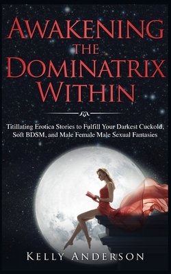 Awakening the Dominatrix Within: Titillating Erotica Stories to Fulfill Your Darkest Cuckold, Soft BDSM, and Male Female Male Sexual Fantasies by Kelly Anderson
