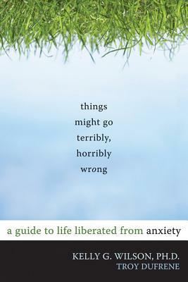 Things Might Go Terribly, Horribly Wrong: A Guide to Life Liberated from Anxiety by Kelly G. Wilson, Troy Dufrene