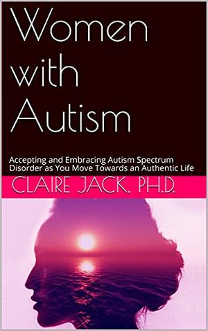 Women with Autism: Accepting and Embracing Autism Spectrum Disorder as You Move Towards an Authentic Life by Claire Jack