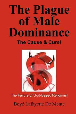 The Plague of Male Dominance: The Cause & Cure! by Boye Lafayette De Mente