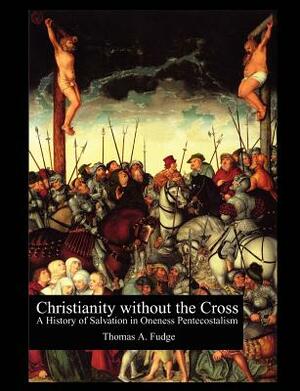 Christianity without the Cross: A History of Salvation in Oneness Pentecostalism by Thomas A. Fudge