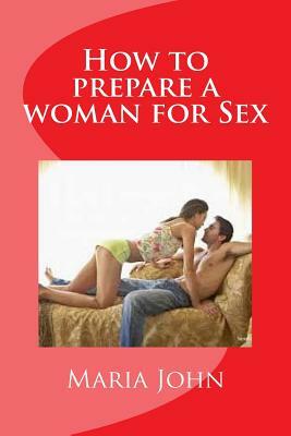 How to prepare a woman for Sex: A practical guide to take and prepare a woman from first meeting to the bed room by Maria John