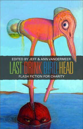 Last Drink Bird Head by Paul Di Filippo, Alan M. Clark, Michael Cisco, Michael A. Arnzen, Jon Courtenay Grimwood, Scott Eagle, Nick Mamatas, Dustin Long, Stina Leicht, Brian Evenson, Kari O’Connor, Clare Dudman, Keith Brooke, Tessa Kum, Gio Clairval, Jeff VanderMeer, Eliot Fintushel, Rikki Ducornet, John Kaiine, Richard Butner, K.J. Bishop, Jeffrey Ford, Richard Gehr, Beth Adele Long, Antony Johnston, Tim Pratt, Ellen Kushner, Ann VanderMeer, J.M. McDermott, Rhys Hughes, Henry Kaiser, Therese Littleton, Desirina Boskovich, Brendan Connell, Paul Jessup, Tanith Lee, Caitlín R. Kiernan, Matthew Cheney, Stephen R. Donaldson, Felix Gilman, Steve Aylett, Louis Phillips, Catherine Cheek, Michael Bishop, Ben Peek, Hal Duncan, Holly Phillips, Jay Lake, Sarah Monette, Daniel Abraham, Jesse Bullington