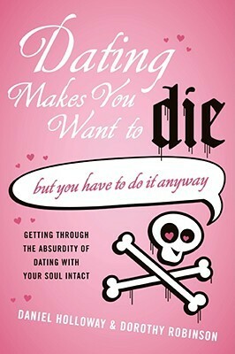 Dating Makes You Want to Die: (But You Have to Do It Anyway) by Daniel Holloway, Dorothy Robinson