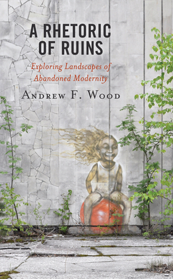 A Rhetoric of Ruins: Exploring Landscapes of Abandoned Modernity by Andrew F. Wood