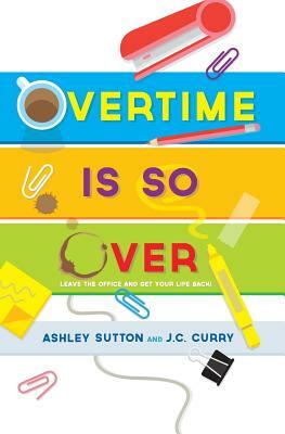 Overtime Is SO Over: Leave the Office and Get Your Life Back! by J. C. Curry, Ashley Sutton