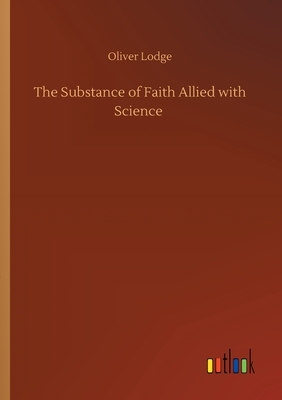 The Substance of Faith Allied with Science by Oliver Lodge