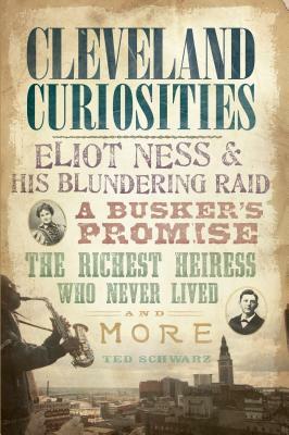 Cleveland Curiosities: Eliot Ness & His Blundering Raid Busker's Promise, the Richest Heiress Who Never Lived and More by Ted Schwarz