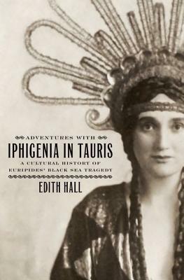 Adventures with Iphigenia in Tauris: A Cultural History of Euripides' Black Sea Tragedy by Edith Hall