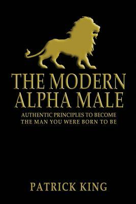 The Modern Alpha Male: Authentic Principles to Become the Man you were Born To Be by Patrick King