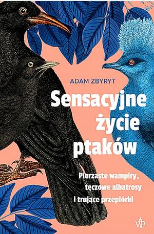 Sensacyjne życie ptaków. Pierzaste wampiry, tęczowe albatrosy i trujące przepiórki by Adam Zbyryt